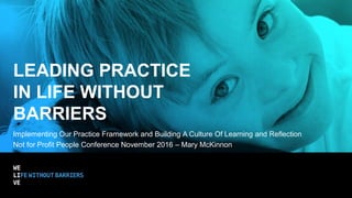 LEADING PRACTICE
IN LIFE WITHOUT
BARRIERS
Implementing Our Practice Framework and Building A Culture Of Learning and Reflection
Not for Profit People Conference November 2016 – Mary McKinnon
 