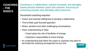 Coaching is a collaborative, solution focussed, and strengths
based process between coach and coachee, focussing on
enhancing practice and ultimately client outcomes.
Successful coaching requires:
• Coach and coachee willingness to develop a relationship
• Time limited, goal focused approach
• Direct, sensitive and often challenging conversations
• Clear understanding of roles;
– Coach plays the role of facilitator of change
– Coachee’s responsibility to enact change
• An understanding that either the coach or coachee may elect to
terminate the coaching arrangement at any time
COACHING
- THE
BASICS
16
 