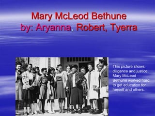 Mary McLeod Bethune
by: Aryanna, Robert, Tyerra


                     This picture shows
                     diligence and justice.
                     Mary McLeod
                     Bethune worked hard
                     to get education for
                     herself and others.
 
