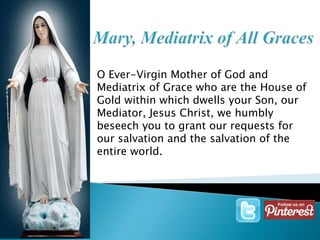O Ever-Virgin Mother of God and 
Mediatrix of Grace who are the House of 
Gold within which dwells your Son, our 
Mediator, Jesus Christ, we humbly 
beseech you to grant our requests for 
our salvation and the salvation of the 
entire world. 
 