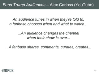114
An audience tunes in when they're told to,
a fanbase chooses when and what to watch...
...An audience changes the chan...