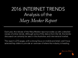 Each year, the release of the Mary Meeker report provides us with a detailed
review of online trends. Although some of the data is from the US, the trends
discussed can certainly be seen in the Australian and international market.

The report is 213 pages, with a strong focus on mobile and retail, and I have
selected key slides to provide an overview of where the industry is heading. 
2016 INTERNET TRENDS 
Analysis of the 
Mary Meeker Report
	
  
 