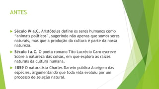ANTES
 Século IV a.C. Aristóteles define os seres humanos como
“animais políticos”, sugerindo não apenas que somos seres
naturais, mas que a produção da cultura é parte da nossa
natureza.
 Século I a.C. O poeta romano Tito Lucrécio Caro escreve
Sobre a natureza das coisas, em que explora as raízes
naturais da cultura humana.
 1859 O naturalista Charles Darwin publica A origem das
espécies, argumentando que toda vida evoluiu por um
processo de seleção natural.
 