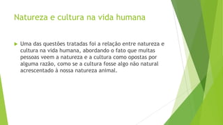 Natureza e cultura na vida humana
 Uma das questões tratadas foi a relação entre natureza e
cultura na vida humana, abordando o fato que muitas
pessoas veem a natureza e a cultura como opostas por
alguma razão, como se a cultura fosse algo não natural
acrescentado à nossa natureza animal.
 