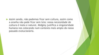  Assim sendo, não podemos ficar sem cultura, assim como
a aranha não pode ficar sem teia: nossa necessidade de
cultura é inata e natural. Midgley justifica a singularidade
humana nos colocando num contexto mais amplo do nosso
passado evolucionário.
 