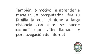 También lo motivo a aprender a
manejar un computador fue su
familia la cual el tiene a larga
distancia con ellos se puede
comunicar por video llamadas y
por navegación de internet
 