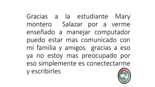 Gracias a la estudiante Mary
montero Salazar por a verme
enseñado a manejar computador
puedo estar mas comunicado con
mi familia y amigos gracias a eso
ya no estoy mas preocupado por
eso simplemente es conectectarme
y escribirles
 