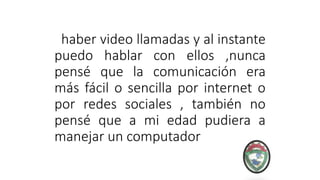 haber video llamadas y al instante
puedo hablar con ellos ,nunca
pensé que la comunicación era
más fácil o sencilla por internet o
por redes sociales , también no
pensé que a mi edad pudiera a
manejar un computador
 