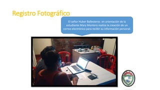Registro Fotográfico
El señor Huber Ballesteros en orientación de la
estudiante Mary Montero realiza la creación de un
correo electrónico para recibir su información personal.
 