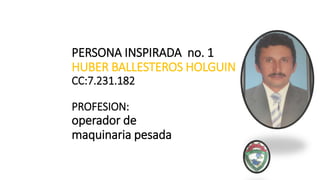 PERSONA INSPIRADA no. 1
HUBER BALLESTEROS HOLGUIN
CC:7.231.182
PROFESION:
operador de
maquinaria pesada
 