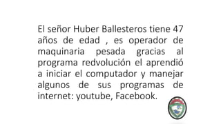 El señor Huber Ballesteros tiene 47
años de edad , es operador de
maquinaria pesada gracias al
programa redvolución el aprendió
a iniciar el computador y manejar
algunos de sus programas de
internet: youtube, Facebook.
 