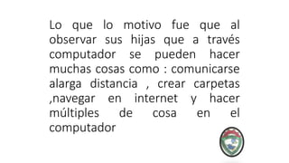 Lo que lo motivo fue que al
observar sus hijas que a través
computador se pueden hacer
muchas cosas como : comunicarse
alarga distancia , crear carpetas
,navegar en internet y hacer
múltiples de cosa en el
computador
 