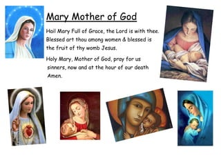 Mary Mother of God
Hail Mary Full of Grace, the Lord is with thee.
Blessed art thou among women & blessed is
the fruit of thy womb Jesus.

Holy Mary, Mother of God, pray for us
sinners, now and at the hour of our death
Amen.
 