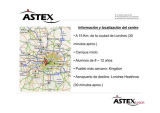 Información y localización del centro

• A 15 Km. de la ciudad de Londres (30

minutos aprox.)

• Campus mixto

• Alumnos de 8 – 12 años

• Pueblo más cercano: Kingston

• Aeropuerto de destino: Londres Heathrow

(30 minutos aprox.)
 