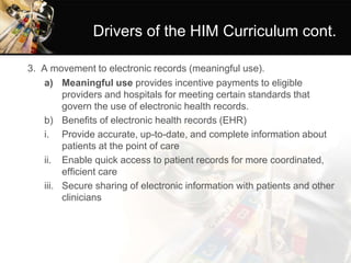 Drivers of the HIM Curriculum cont.
3. A movement to electronic records (meaningful use).
a) Meaningful use provides incentive payments to eligible
providers and hospitals for meeting certain standards that
govern the use of electronic health records.
b) Benefits of electronic health records (EHR)
i. Provide accurate, up-to-date, and complete information about
patients at the point of care
ii. Enable quick access to patient records for more coordinated,
efficient care
iii. Secure sharing of electronic information with patients and other
clinicians
 