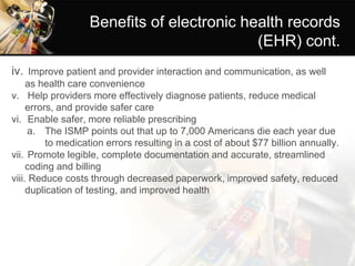 Benefits of electronic health records
(EHR) cont.
iv. Improve patient and provider interaction and communication, as well
as health care convenience
v. Help providers more effectively diagnose patients, reduce medical
errors, and provide safer care
vi. Enable safer, more reliable prescribing
a. The ISMP points out that up to 7,000 Americans die each year due
to medication errors resulting in a cost of about $77 billion annually.
vii. Promote legible, complete documentation and accurate, streamlined
coding and billing
viii. Reduce costs through decreased paperwork, improved safety, reduced
duplication of testing, and improved health
 