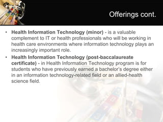 Offerings cont.
• Health Information Technology (minor) - is a valuable
complement to IT or health professionals who will be working in
health care environments where information technology plays an
increasingly important role.
• Health Information Technology (post-baccalaureate
certificate) - in Health Information Technology program is for
students who have previously earned a bachelor’s degree either
in an information technology-related field or an allied-health
science field.
 