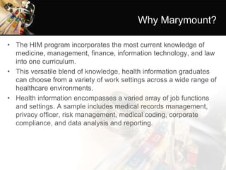 Why Marymount?
• The HIM program incorporates the most current knowledge of
medicine, management, finance, information technology, and law
into one curriculum.
• This versatile blend of knowledge, health information graduates
can choose from a variety of work settings across a wide range of
healthcare environments.
• Health information encompasses a varied array of job functions
and settings. A sample includes medical records management,
privacy officer, risk management, medical coding, corporate
compliance, and data analysis and reporting.
 