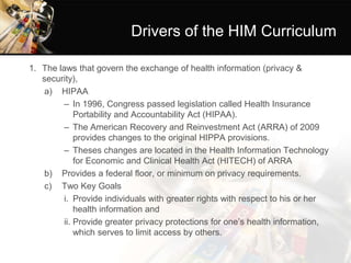 Drivers of the HIM Curriculum
1. The laws that govern the exchange of health information (privacy &
security),
a) HIPAA
– In 1996, Congress passed legislation called Health Insurance
Portability and Accountability Act (HIPAA).
– The American Recovery and Reinvestment Act (ARRA) of 2009
provides changes to the original HIPPA provisions.
– Theses changes are located in the Health Information Technology
for Economic and Clinical Health Act (HITECH) of ARRA
b) Provides a federal floor, or minimum on privacy requirements.
c) Two Key Goals
i. Provide individuals with greater rights with respect to his or her
health information and
ii. Provide greater privacy protections for one’s health information,
which serves to limit access by others.
 