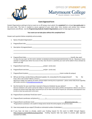 Event Approval Form
Student Organizations wishing to host an event on or off campus must submit this completed form at least two weeks prior to
the event date. This form is needed to secure approval of your event date, time, location and activity from campus
departments and officials. Use the Programming Guide for Student Organizations packet to help organize your event.

                                   Your event can not take place without this completed form!

Answer each question below completely and accurately:

     1.   Name of Student Organization:

     2.   Program/Event title:

     3.   Description of program/event:




     4.   Program/Event date:                                                                                     (month, day, year)
          To select the best date, use the events calendar on facebook.com/marymountpvstudentactivities and the “Marymount Events
          Calendar” in Outlook (your advisor has access to this). Once this form is submitted, your event will be added to these calendars by
          Student Life staff.

     5.   Program/Event start time:                             am/pm (circle one)

     6.   Program/Event end time:                               am/pm (circle one)

     7.   Program/Event location:                                                             (room number & campus)

     8.   Will you be hiring a vendor (food, professional speaker, DJ, snow plow) for this program/event?                  Yes       No
          If yes, who is the vendor? (Name, service.)
          Marymount College must approve all vendor contracts before entering into an agreement – please contact Kelly Krusee regarding
          ANY vendor contracts at kkrusee@marymountpv.edu.

     9.   Has the location for your event been reserved in Resource Scheduler by your advisor?                             Yes       No
          Resource Scheduler is the system used by the College to request and reserve space, facilities and equipment. Advisors can access it
          through the Intranet home page where instructions for use are listed. Note that all requests for reservations and equipment must
          be done at least two weeks prior to the event.

     10. Program/Event coordinator first & last name*:

     11. Program/Event coordinator cell phone #: (                  )

     12. Program/Event coordinator email:                                                              @marymountpv.edu
          *Program/Event coordinator is the student in charge and on site for the entire program, set up & tear down.

     13. How many people do you expect? (Provide an estimated number of attendees.)

     14. If you have not done so already, submit your funding request for this event to ASMC through Orgsync:
         https://orgsync.com/13296/forms/show/37413. Funding requests take two weeks to process after approval
         received from ASMC.
 