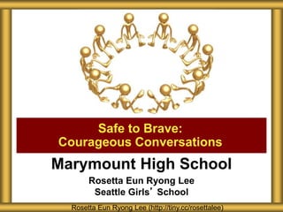 Marymount High School
Rosetta Eun Ryong Lee
Seattle Girls’ School
Safe to Brave:
Courageous Conversations
Rosetta Eun Ryong Lee (http://tiny.cc/rosettalee)
 