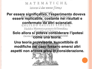 Per essere significativo, l’esperimento doveva
essere replicabile, costante nei risultati e
confermato da altri scienziati.
Solo allora si poteva considerare l’ipotesi
come una teoria.
Una teoria provvisoria, suscettibile di
modifiche nel caso fossero emersi altri
aspetti non ancora presi in considerazione.
 