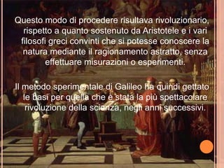 Questo modo di procedere risultava rivoluzionario,
rispetto a quanto sostenuto da Aristotele e i vari
filosofi greci convinti che si potesse conoscere la
natura mediante il ragionamento astratto, senza
effettuare misurazioni o esperimenti.
Il metodo sperimentale di Galileo ha quindi gettato
le basi per quella che è stata la più spettacolare
rivoluzione della scienza, negli anni successivi.
 