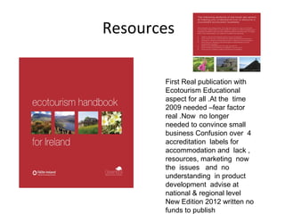 Resources
First Real publication with
Ecotourism Educational
aspect for all .At the time
2009 needed –fear factor
real .Now no longer
needed to convince small
business Confusion over 4
accreditation labels for
accommodation and lack ,
resources, marketing now
the issues and no
understanding in product
development advise at
national & regional level
New Edition 2012 written no
funds to publish

 