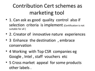 Contribution Cert schemes as
marketing tool
• 1. Can ask as good quality control also if
selection criteria is implement (Certification is not
suitable for all )

• 2. Creator of innovative nature experiences
• 3 Enhance the destination , embrace
conservation
• 4 Working with Top CSR companies eg
Google , Intel , staff vouchers etc
• 5 Cross market appeal for some products
other labels .

 