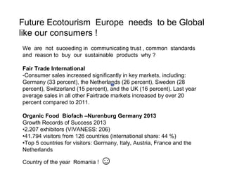 Future Ecotourism Europe needs to be Global
like our consumers !
We are not suceeding in communicating trust , common standards
and reason to buy our sustainable products why ?
Fair Trade International
-Consumer sales increased significantly in key markets, including:
Germany (33 percent), the Netherlands (26 percent), Sweden (28
percent), Switzerland (15 percent), and the UK (16 percent). Last year
average sales in all other Fairtrade markets increased by over 20
percent compared to 2011.
Organic Food Biofach –Nurenburg Germany 2013
Growth Records of Success 2013
•2.207 exhibitors (VIVANESS: 206)
•41.794 visitors from 126 countries (international share: 44 %)
•Top 5 countries for visitors: Germany, Italy, Austria, France and the
Netherlands
Country of the year Romania !

☺

 