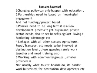Lessons Learned
1Changing policy can only happen with education ,
2 Partnerships need to based on meaningfull
engagement
And not funding / project based .
3 Policies need to be long term it is a slow
development process to get buy in and private
sector needs also to see benefits eg Cost Saving /
Marketing advantage etc
4 Linkages with all other sectors Agriculture ,
Food , Transport etc needs to be involved at
destination level , these agencies rarely work
together and need training also
5 Working with communitiy groups , smaller
providers is
Not usually what tourist boards do , its harder
work but critical for ecotourism developments etc

 