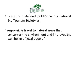 • Ecotourism defined by TIES the international
Eco Tourism Society as
“ responsible travel to natural areas that
conserves the environment and improves the
well being of local people "

 