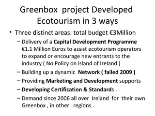Greenbox project Developed
Ecotourism in 3 ways
• Three distinct areas: total budget €3Million
– Delivery of a Capital Development Programme
€1.1 Million Euros to assist ecotourism operators
to expand or encourage new entrants to the
industry ( No Policy on island of Ireland )
– Building up a dynamic Network ( failed 2009 )
– Providing Marketing and Development supports
– Developing Certification & Standards .
– Demand since 2006 all over Ireland for their own
Greenbox , in other regions .

 