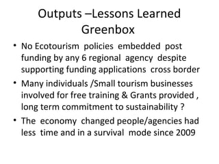 Outputs –Lessons Learned
Greenbox
• No Ecotourism policies embedded post
funding by any 6 regional agency despite
supporting funding applications cross border
• Many individuals /Small tourism businesses
involved for free training & Grants provided ,
long term commitment to sustainability ?
• The economy changed people/agencies had
less time and in a survival mode since 2009

 