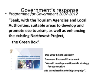 Government’s response

• Programme for Government 2007-2012
“Seek, with the Tourism Agencies and Local
Authorities, suitable areas to develop and
promote eco tourism, as well as enhancing
the existing Northwest Project,
the Green Box”.
Dec 2009-Smart Economy
Economic Renewal Framework
“We will develop a nationwide strategy
for eco-tourism
and associated marketing campaign”.

 