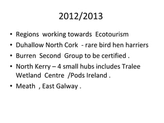 2012/2013
Regions working towards Ecotourism
Duhallow North Cork - rare bird hen harriers
Burren Second Group to be certified .
North Kerry – 4 small hubs includes Tralee
Wetland Centre /Pods Ireland .
• Meath , East Galway .
•
•
•
•

 