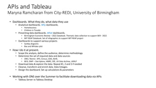 APIs and Tableau
Maryna Ramcharan from City-REDI, University of Birmingham
• Dashboards. What they do, what data they use
• Analytical dashboards. Why dashboards.
• Homelessness
• Children in Trouble
• Presenting data dashboards. What dashboards.
• Birmingham Economic Review – 2022 Databook. Thematic data collection to support BER - 2022
• MIT REAP Databook. Set of infographics to support MIT REAP project
• Dashboards to support various projects
• Sankey diagrams
• Box and Whisker plot
• How I do it at present.
• Scope the analysis, define the audience, determine methodology
• Determine the set of required data and data sources
• ONS / Nomis– APS, Census, GVA, ASHE,
• BEIS, DWP – Stat-Xplore, HMRC, DfE, UK Data Archive, UKRLP
• Download data & explore the data. Repeat #1, 2 and 3 if needed
• Cleanse, transform and enrich data. Data linkages.
• Design the dashboard. Set up calculations & parameters
• Working with ONS over the Summer to facilitate downloading data via APIs
• Tableau Server vs Tableau Desktop
 