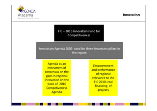 FIC – 2010 Innovation Fund for
Competitiveness
Innovation Agenda 2009 used for three important pillars in
the region:
Innovation
Agenda as an
instrument of
consensus on the
gaps in regional
innovation on the
basis of 2010
Competiveness
Agenda
Empowerment
and performance
of regional
relevance to the
FIC 2010: real
financing of
projects
 