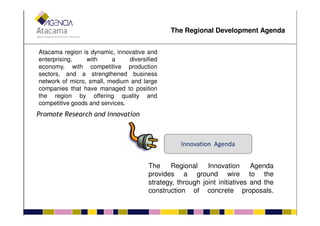 Atacama region is dynamic, innovative and
enterprising, with a diversified
economy, with competitive production
sectors, and a strengthened business
network of micro, small, medium and large
companies that have managed to position
the region by offering quality and
competitive goods and services.
Promote Research and Innovation
The Regional Development Agenda
Innovation Agenda
Promote Research and Innovation
The Regional Innovation Agenda
provides a ground wire to the
strategy, through joint initiatives and the
construction of concrete proposals.
 