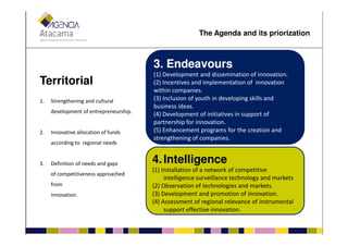 TerritorialTerritorial
1. Strengthening and cultural
development of entrepreneurship.
33.. EndeavoursEndeavours
(1) Development and dissemination of innovation.
(2) Incentives and implementation of innovation
within companies.
(3) Inclusion of youth in developing skills and
business ideas.
(4) Development of initiatives in support of
partnership for innovation.
The Agenda and its priorization
2. Innovative allocation of funds
according to regional needs
3. Definition of needs and gaps
of competitiveness approached
from
innovation.
partnership for innovation.
(5) Enhancement programs for the creation and
strengthening of companies.
4.4.IntelligenceIntelligence
(1) Installation of a network of competitive
intelligence surveillance technology and markets
(2) Observation of technologies and markets.
(3) Development and promotion of innovation.
(4) Assessment of regional relevance of instrumental
support effective innovation.
 