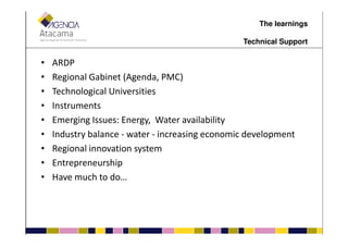 • ARDP
• Regional Gabinet (Agenda, PMC)
• Technological Universities
• Instruments
• Emerging Issues: Energy, Water availability
The learnings
Technical Support
• Emerging Issues: Energy, Water availability
• Industry balance - water - increasing economic development
• Regional innovation system
• Entrepreneurship
• Have much to do…
 