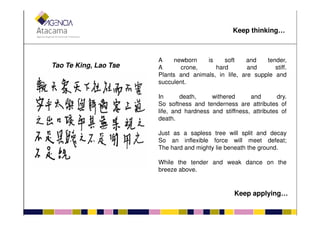 Tao Te King, Lao Tse
A newborn is soft and tender,
A crone, hard and stiff.
Plants and animals, in life, are supple and
succulent.
In death, withered and dry.
So softness and tenderness are attributes of
life, and hardness and stiffness, attributes of
Keep thinking…
life, and hardness and stiffness, attributes of
death.
Just as a sapless tree will split and decay
So an inflexible force will meet defeat;
The hard and mighty lie beneath the ground.
While the tender and weak dance on the
breeze above.
Keep applying…
 