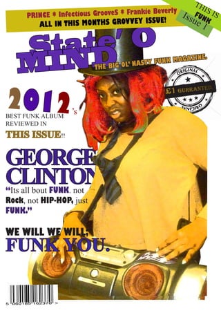TH
                                                           IS
     PRINCE * Infect ious GrooveS * Frankie Beverly Is FUN IS
                           THS GROVVEY ISSUE!
                                                      sue K
        ALL IN THIS MON                                   1

     ate’ O
   St D
   MIN                    THE BIG OL’
                                      NASTY F UNK MAGAZ
                                                        INE.




2012
BEST FUNK ALBUM
                  ’s
REVIEWED IN
THIS ISSUE!!

GEORGE
CLINTON
“Its all bout FUNK. not
Rock, not HIP-HOP, just
FUNK.”

WE WILL WE WILL;
FUNK YOU.
 