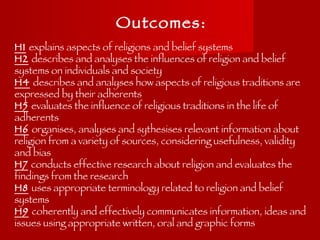 Outcomes: H1   explains aspects of religions and belief systems H2   describes and analyses the influences of religion and belief systems on individuals and society H4   describes and analyses how aspects of religious traditions are expressed by their adherents H5   evaluates the influence of religious traditions in the life of adherents H6   organises, analyses and sythesises relevant information about religion from a variety of sources, considering usefulness, validity and bias H7   conducts effective research about religion and evaluates the findings from the research H8   uses appropriate terminology related to religion and belief systems H9   coherently and effectively communicates information, ideas and issues using appropriate written, oral and graphic forms 