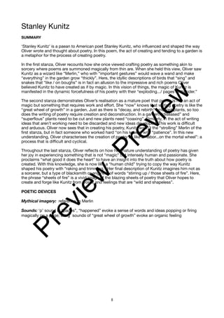 Stanley Kunitz
SUMMARY
‘Stanley Kunitz’ is a paean to American poet Stanley Kunitz, who influenced and shaped the way
Oliver wrote and thought about poetry. In this poem, the act of creating and tending to a garden is
a metaphor for the process of creating poetry.
In the first stanza, Oliver recounts how she once viewed crafting poetry as something akin to
sorcery where poems are summoned magically from thin are. When she held this view, Oliver saw
Kunitz as a wizard like “Merlin,” who with “important gestures” would wave a wand and make
“everything” in the garden grow “thickly”. Here, the idyllic descriptions of birds that “sing” and
snakes that “like / on boughs” is in fact an allusion to the impressive and rich poems Oliver
believed Kunitz to have created as if by magic. In this vision of things, the magic of Kunitz is
manifested in the dynamic forcefulness of his poetry with their “exploding.../ pages of thunder.”
The second stanza demonstrates Oliver’s realisation as a mature poet that poetry is not an act of
magic but something that requires work and effort. She “now” knows that writing poetry is like the
“great wheel of growth” in a garden. Just as there is “decay, and rebirth” amongst plants, so too
does the writing of poetry require creation and deconstruction. In a garden, “diseased” and
“superflous” plants need to be cut and new plants need “coaxing”. Similarly, in the act of writing
ideas that aren’t working need to be discarded and new ideas developed. This work is difficult
and arduous. Oliver now sees that in creating his poetry, Kunitz wasn’t the “strolling” Merlin of the
first stanza, but in fact someone who worked hard “on his knees” with “patience”. In this new
understanding, Oliver characterises the creation of poetry as like a “labor...on the mortal wheel”: a
process that is difficult and cyclical.
Throughout the last stanza, Oliver reflects on how her mature understanding of poetry has given
her joy in experiencing something that is not “magic” but intensely human and passionate. She
proclaims “what good it does the heart” to have an insight into the truth about how poetry is
created. With this knowledge, she is now like a “human child” trying to copy the way Kunitz
shaped his poetry with “raking and trimming.” Her final description of Kunitz imagines him not as
a sorcerer, but a type of blacksmith or engineer of words “stirring up / those sheets of fire”. Here,
the phrase “sheets of fire” is a vivid image of the blazing sheets of poetry that Oliver hopes to
create and forge like Kunitz from words and feelings that are “wild and shapeless”.
POETIC DEVICES
Mythical imagery: reference to Merlin
Sounds: ‘p’ sound in “pages”, “happened” evoke a sense of words and ideas popping or firing
magically on a page; the‘g’ sounds of “great wheel of growth” evoke an organic feeling
8
P
r
e
v
i
e
w
P
r
e
v
i
e
w
 