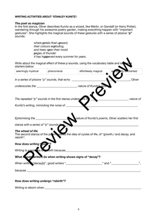 WRITING ACTIVITIES ABOUT ‘STANLEY KUNITZ’:
The poet as magician
In the first stanza, Oliver describes Kunitz as a wizard, like Merlin, or Gandalf (or Harry Potter),
wandering through his awesome poetry garden, making everything happen with “important
gestures”. She highlights the magical sounds of these gestures with a series of plosive “p”
sounds:
where petals float upward,
their colours exploding,
and trees open their moist
pages of thunder
it has happened every summer for years.
Write about the magical effect of these p sounds, using the vocabulary table and sentence
starters below:
In a series of plosive “p” sounds, that echo ________________________________________, Oliver
underscores the ____________________________ nature of Kunitz’s writing.
The repeated “p” sounds in the first stanza underscore the __________________________ nature of
Kunitz’s writing, mimicking the noise of _________________________________________________.
Epitomising the____________________________ nature of Kunitz’s poems, Oliver scatters her first
stanza with a series of “p” sounds that __________________________________________________.
The wheel of life
The second stanza of the poem evokes the idea of cycles of life, of “growth,/ and decay, and
rebirth”.
How does writing “grow”?
Writing is a process of growth because____________________________________________________.
What should writers do when writing shows signs of “decay”?
When writing “decay[s]”, good writers “_________________________” and “___________________”,
because ______________________________________________________________________________.
How does writing undergo “rebirth”?
Writing is reborn when __________________________________________________________________.
seemingly mystical phenomenal effortlessly magical apparently enchanted
9
P
r
e
v
i
e
w
P
r
e
v
i
e
w
 