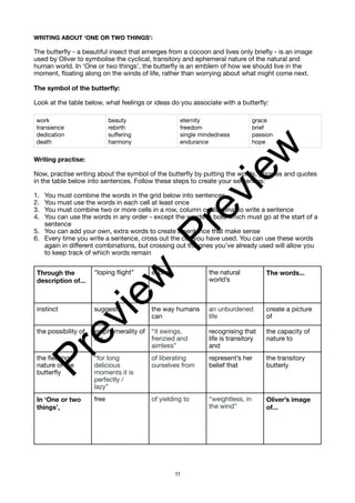 WRITING ABOUT ‘ONE OR TWO THINGS’:
The butterfly - a beautiful insect that emerges from a cocoon and lives only briefly - is an image
used by Oliver to symbolise the cyclical, transitory and ephemeral nature of the natural and
human world. In ‘One or two things’, the butterfly is an emblem of how we should live in the
moment, floating along on the winds of life, rather than worrying about what might come next.
The symbol of the butterfly:
Look at the table below, what feelings or ideas do you associate with a butterfly:
Writing practise:
Now, practise writing about the symbol of the butterfly by putting the words, phrases and quotes
in the table below into sentences. Follow these steps to create your sentences:
1. You must combine the words in the grid below into sentences
2. You must use the words in each cell at least once
3. You must combine two or more cells in a row, column or diagonal to write a sentence
4. You can use the words in any order - except the words in bold which must go at the start of a
sentence
5. You can add your own, extra words to create a sentence that make sense
6. Every time you write a sentence, cross out the cell you have used. You can use these words
again in different combinations, but crossing out the ones you’ve already used will allow you
to keep track of which words remain
work
transience
dedication
death
beauty
rebirth
suffering
harmony
eternity
freedom
single mindedness
endurance
grace
brief
passion
hope
Through the
description of...
“loping flight” evokes the natural
world’s
The words...
instinct suggests the way humans
can
an unburdened
life
create a picture
of
the possibility of emphemerality of
life
“it swings,
frenzied and
aimless”
recognising that
life is transitory
and
the capacity of
nature to
the fleeting
nature of the
butterfly
“for long
delicious
moments it is
perfectly /
lazy”
of liberating
ourselves from
represent’s her
belief that
the transitory
butterly
In ‘One or two
things’,
free of yielding to “weightless, in
the wind”
Oliver’s image
of...
11
P
r
e
v
i
e
w
P
r
e
v
i
e
w
 