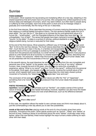 Sunrise
POEM SUMMARY
In this poem, Oliver explores the rejuvenating and revitalising effect of a new day; delighting in the
shared experience that all humans have of a sunrise. She compares this unified experience to the
divisive ideas and ideologies of humans, which may seem brilliant, but often lead to people dying
or suffering for their principles. Each line of the poem is short and so its message creeps in
gradually and incrementally, like the rising of the sun it describes.
In the first three stanzas, Oliver describes the process of humans martyring themselves (dying for
their religious or political beliefs) throughout history. The first sentence literally spells this out in
stark detail: “You can /die for it”. She goes on to contrast the tiny and ephemeral nature of a
human life - “small bodies” - with the intangible brilliance of the ideas they have died for -“an
unforgettable / fury of light”. The sense that people have been martyred is evoked by the phrase
“bound / to the stake”. A stake is a symbol of witches, political dissidents or people of different
religious beliefs being burned or executed for their ideas.
At the end of the third stanza, Oliver presents a different way of thinking, using the single word
“But” to link to the next few stanzas. The fourth stanza describes the poet “climbing the familiar
hills”, much like the sun rises in the sky, in a familiar and recognisable way. The cyclical and
repeated nature of the sun’s passage is evoked by the repetition of the word “familiar”. She
moves from the personal and individual, to a brief mention of some of the world’s most populous
places to unite herself and all of humanity in a shared experience of the sunrise, describing how
the sun “blazes / for everyone”. Rather than the burning, destructiveness of human ideals, here
we are presented with the inclusiveness of the sun “joyfully” burning.
In the seventh stanza, the poet dissolves her sense of self, looking from the very immediate and
personal view of her “lashes” to the greater view that sees her as one of “so many!” different
humans. Here, towards the end of the poem, she struggles to name this universality of
experience, asking “What is my name?” and then “What is the name?”, shifting from the personal
to the global. Once again, she repeats phrases and words, invoking the cyclical nature of the
sunrise, which repeats itself every dawn. She also describes the most basic shared cyclical
movement of humanity, the “deep breath” that people take “over and over”.
The conclusion of her poem is that sunrise and nature can offer the “fire” of “happiness”,
something that is far more brilliant and incandescent than the human ideals that people might
burn for.
POETIC TECHNIQUES:
repetition: repeating words and phrases such as “familiar”, can create a sense of the cyclical
nature of things, because cycles repeat themselves; however, repetition can also force the reader
to re-examine words and phrases and note small differences, such as the difference between
What is my name?
AND
What is the name?
In this case, the repetition allows the reader to see a phrase anew and think more deeply about it,
just like contemplating a new day allows you to see new possibilities.
words at the end of the line: placing words at the end of a line of poetry gives them extra
emphasis. Throughout this poem, Oliver places words such as “bound”, “stake” and “lashes” at
the end of lines, creating a sense of punishment (since the word “lashes” could also mean whip-
lashes, rather than eye-lashes); these words highlight the ways humans create suffering for each
other with their ideas.
12
P
r
e
v
i
e
w
P
r
e
v
i
e
w
 
