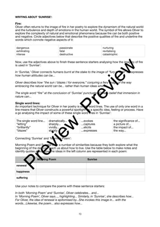 WRITING ABOUT ‘SUNRISE’:
Fire:
Oliver often returns to the image of fire in her poetry to explore the dynamism of the natural world
and the turbulence and depth of emotions in the human world. The symbol of fire allows Oliver to
explore the complexity of natural and emotional phenomena because fire can be both positive
and negative. Circle adjectives below that describe the positive qualities of fire and underline the
words which connote negative aspects of it:
Now, use the adjectives above to finish these sentence starters analysing how the imagery of fire
is used in ‘Sunrise’:
In ‘Sunrise,’ Oliver connects humans burnt at the stake to the image of “fury of light” to expresses
how human attitudes can be...
Oliver describes how “the sun / blazes / for everyone,” conjuring a fiery image of the way
embracing the natural world can be... rather than human ideas which...
The single word “fire” at the conclusion of ‘Sunrise’ punctuates Oliver’s belief that immersion in
nature can...
Single word lines:
An important technique for Oliver in her poetry is single word lines. The use of only one word in a
line means that Oliver constructs a powerful spotlight on a specific idea, feeling or process. Have
a go analysing the impact of some of these single word lines in ‘Sunrise’:
Connecting ‘Sunrise’ and ‘Morning Poem’:
Morning Poem and Sunrise bear a number of similarities because they both explore what the
beginning of the day can teach us about how to live. Use the table below to make notes and
identify quotes about how the ideas in the left column are represented in each poem:
Use your notes to compare the poems with these sentence starters:
In both ‘Morning Poem’ and ‘Sunrise’, Oliver celebrates... and...
In ‘Morning Poem’, Oliver says..., highlighting... Similarly, in ‘Sunrise’, she describes how...
For Oliver, the idea of renewal is epitomised by...She invokes this image in... with the
words...Likewise, the poem... also expresses how...
dangerous
exhilirating
intense
passionate
fatal
destructive
nurturing
revitalising
catastrophic
The single word line...
“letting”
“brilliantly”
“blazes”
dramatically...
sharply...
vividly...
starkly
...evokes
...captures
...elicits
...expresses
the significance of...
a picture of...
the impact of...
the way...
Morning Poem Sunrise
renewal
happiness
suffering
13
P
r
e
v
i
e
w
P
r
e
v
i
e
w
 