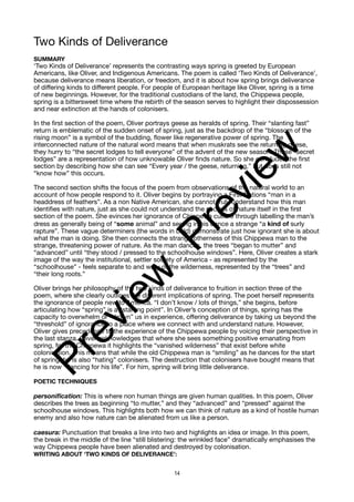 Two Kinds of Deliverance
SUMMARY
‘Two Kinds of Deliverance’ represents the contrasting ways spring is greeted by European
Americans, like Oliver, and Indigenous Americans. The poem is called ‘Two Kinds of Deliverance’,
because deliverance means liberation, or freedom, and it is about how spring brings deliverance
of differing kinds to different people. For people of European heritage like Oliver, spring is a time
of new beginnings. However, for the traditional custodians of the land, the Chippewa people,
spring is a bittersweet time where the rebirth of the season serves to highlight their dispossession
and near extinction at the hands of colonisers.
In the first section of the poem, Oliver portrays geese as heralds of spring. Their “slanting fast”
return is emblematic of the sudden onset of spring, just as the backdrop of the “blossom of the
rising moon” is a symbol of the budding, flower like regenerative power of spring. The
interconnected nature of the natural word means that when muskrats see the returning geese,
they hurry to “the secret lodges to tell everyone” of the advent of the new season. These “secret
lodges” are a representation of how unknowable Oliver finds nature. So she concludes the first
section by describing how she can see “Every year / the geese, returning,” but does still not
“know how” this occurs.
The second section shifts the focus of the poem from observations of the natural world to an
account of how people respond to it. Oliver begins by portraying a First Nations “man in a
headdress of feathers”. As a non Native American, she cannot truly understand how this man
identifies with nature, just as she could not understand the secrets of nature itself in the first
section of the poem. She evinces her ignorance of Chippewa culture through labelling the man’s
dress as generally being of “some animal” and seeing in his dance a strange “a kind of surly
rapture”. These vague determiners (the words in bold) demonstrate just how ignorant she is about
what the man is doing. She then connects the strange otherness of this Chippewa man to the
strange, threatening power of nature. As the man dances, the trees “began to mutter” and
“advanced” until “they stood / pressed to the schoolhouse windows”. Here, Oliver creates a stark
image of the way the institutional, settler society of America - as represented by the
“schoolhouse” - feels separate to and wary of the wilderness, represented by the “trees” and
“their long roots.”
Oliver brings her philosophy of the two kinds of deliverance to fruition in section three of the
poem, where she clearly outlines the different implications of spring. The poet herself represents
the ignorance of people new to America. “I don’t know / lots of things,” she begins, before
articulating how “spring” is a “starting point”. In Oliver’s conception of things, spring has the
capacity to overwhelm or “drown” us in experience, offering deliverance by taking us beyond the
“threshold” of ignorance to a place where we connect with and understand nature. However,
Oliver gives precedence to the experience of the Chippewa people by voicing their perspective in
the last stanza. Oliver acknowledges that where she sees something positive emanating from
spring, for the Chippewa it highlights the “vanished wilderness” that exist before white
colonisation. This means that while the old Chippewa man is “smiling” as he dances for the start
of spring, he is also “hating” colonisers. The destruction that colonisers have bought means that
he is now “dancing for his life”. For him, spring will bring little deliverance.
POETIC TECHNIQUES
personification: This is where non human things are given human qualities. In this poem, Oliver
describes the trees as beginning “to mutter,” and they “advanced” and “pressed” against the
schoolhouse windows. This highlights both how we can think of nature as a kind of hostile human
enemy and also how nature can be alienated from us like a person.
caesura: Punctuation that breaks a line into two and highlights an idea or image. In this poem,
the break in the middle of the line “still blistering: the wrinkled face” dramatically emphasises the
way Chippewa people have been alienated and destroyed by colonisation.
WRITING ABOUT ‘TWO KINDS OF DELIVERANCE’:
14
P
r
e
v
i
e
w
P
r
e
v
i
e
w
 